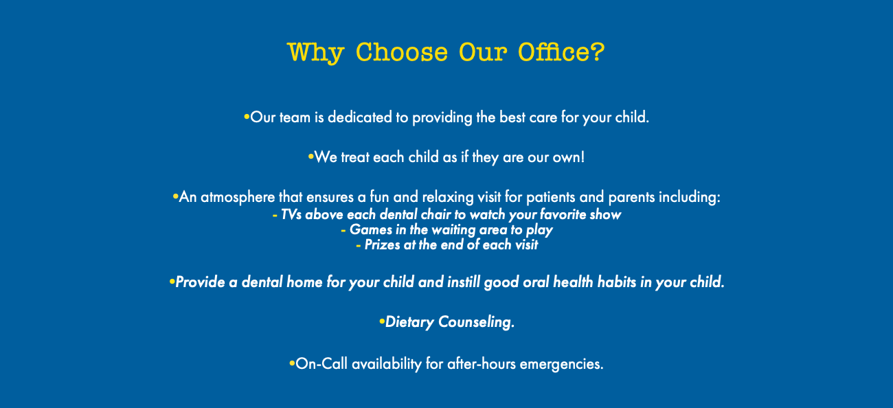  Why Choose Our Office? •Our team is dedicated to providing the best care for your child. •We treat each child as if they are our own! •An atmosphere that ensures a fun and relaxing visit for patients and parents including: - TVs above each dental chair to watch your favorite show - Games in the waiting area to play - Prizes at the end of each visit •Provide a dental home for your child and instill good oral health habits in your child. •Dietary Counseling. •On-Call availability for after-hours emergencies. 